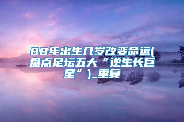 88年出生几岁改变命运(盘点足坛五大“逆生长巨星”)_重复