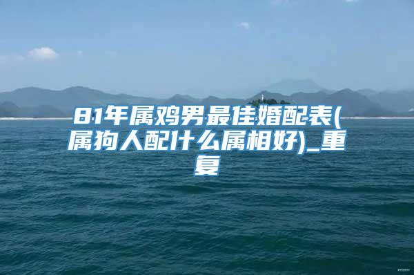 81年属鸡男最佳婚配表(属狗人配什么属相好)_重复