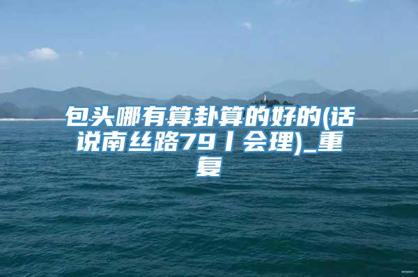 包头哪有算卦算的好的(话说南丝路79丨会理)_重复
