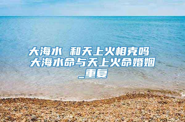 大海水 和天上火相克吗 大海水命与天上火命婚姻_重复