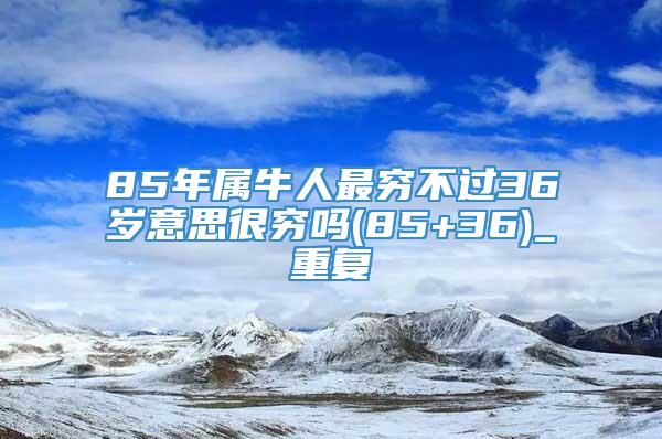 85年属牛人最穷不过36岁意思很穷吗(85+36)_重复