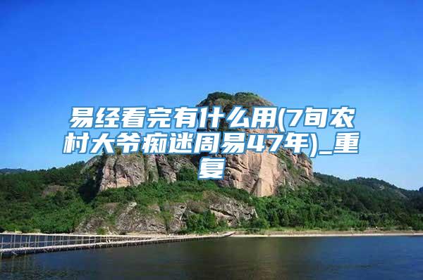 易经看完有什么用(7旬农村大爷痴迷周易47年)_重复