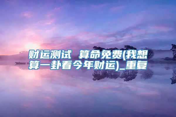 财运测试 算命免费(我想算一卦看今年财运)_重复