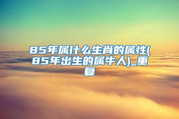 85年属什么生肖的属性(85年出生的属牛人)_重复