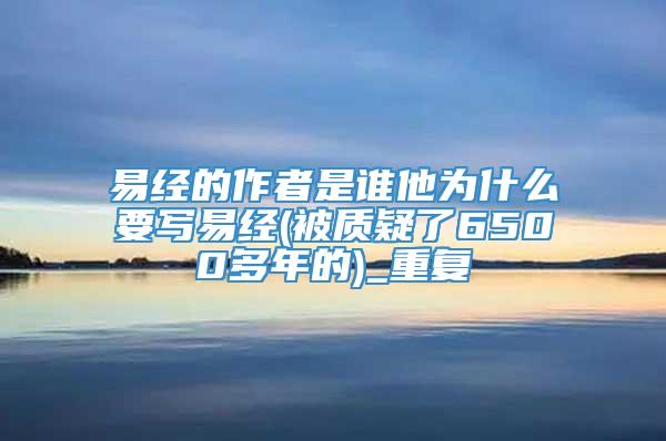易经的作者是谁他为什么要写易经(被质疑了6500多年的)_重复