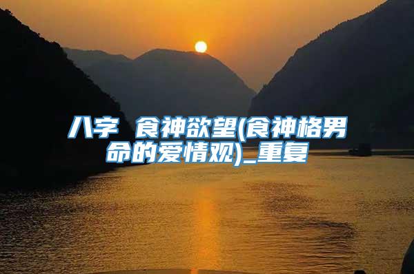 八字 食神欲望(食神格男命的爱情观)_重复