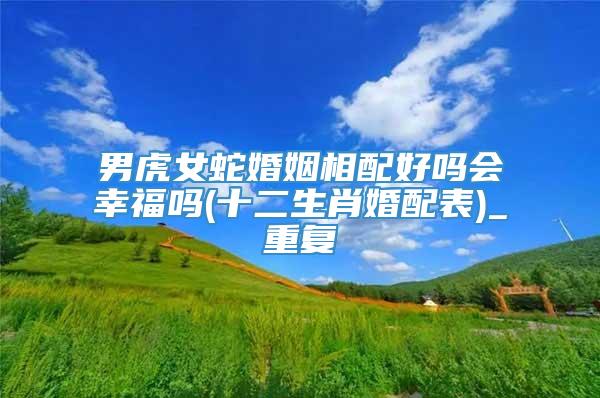 男虎女蛇婚姻相配好吗会幸福吗(十二生肖婚配表)_重复