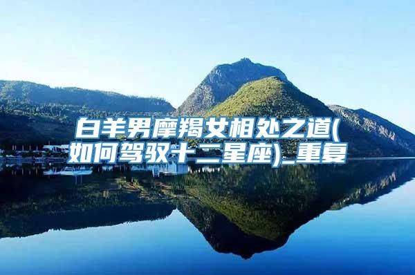 白羊男摩羯女相处之道(如何驾驭十二星座)_重复
