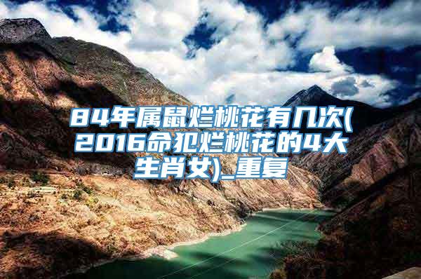 84年属鼠烂桃花有几次(2016命犯烂桃花的4大生肖女)_重复