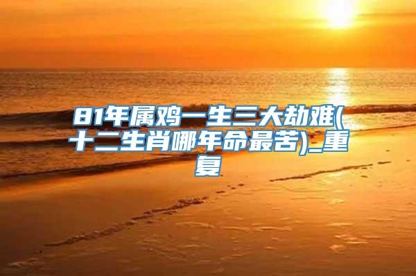81年属鸡一生三大劫难(十二生肖哪年命最苦)_重复