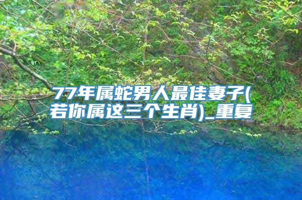 77年属蛇男人最佳妻子(若你属这三个生肖)_重复