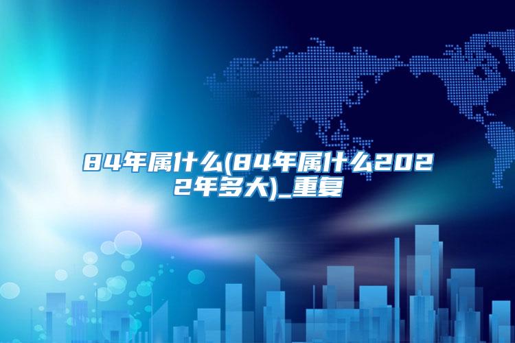 84年属什么(84年属什么2022年多大)_重复