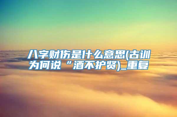 八字财伤是什么意思(古训为何说“酒不护贤)_重复