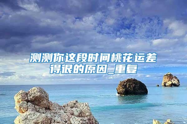 测测你这段时间桃花运差得很的原因_重复