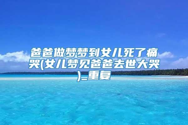 爸爸做梦梦到女儿死了痛哭(女儿梦见爸爸去世大哭)_重复