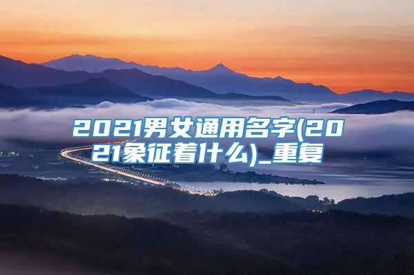 2021男女通用名字(2021象征着什么)_重复