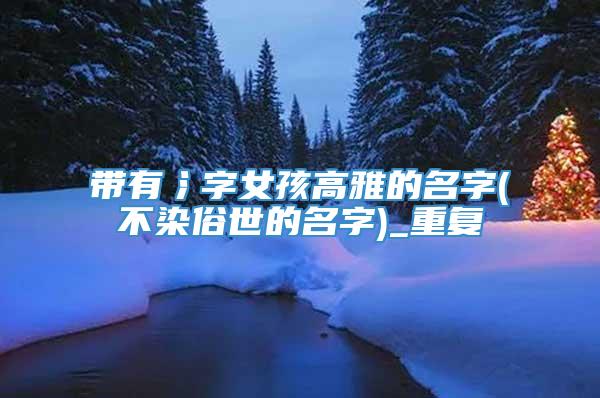 带有氵字女孩高雅的名字(不染俗世的名字)_重复
