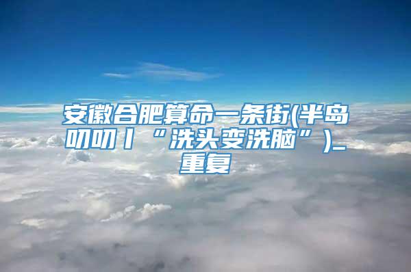 安徽合肥算命一条街(半岛叨叨丨“洗头变洗脑”)_重复