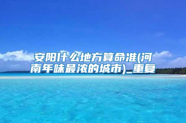 安阳什么地方算命准(河南年味最浓的城市)_重复