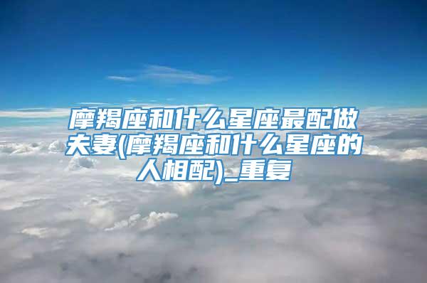 摩羯座和什么星座最配做夫妻(摩羯座和什么星座的人相配)_重复