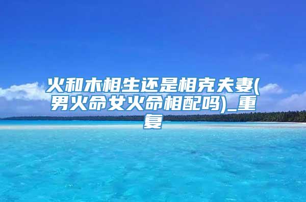 火和木相生还是相克夫妻(男火命女火命相配吗)_重复