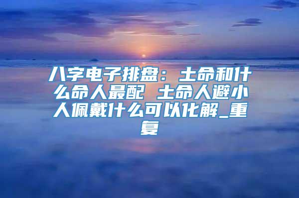 八字电子排盘：土命和什么命人最配 土命人避小人佩戴什么可以化解_重复