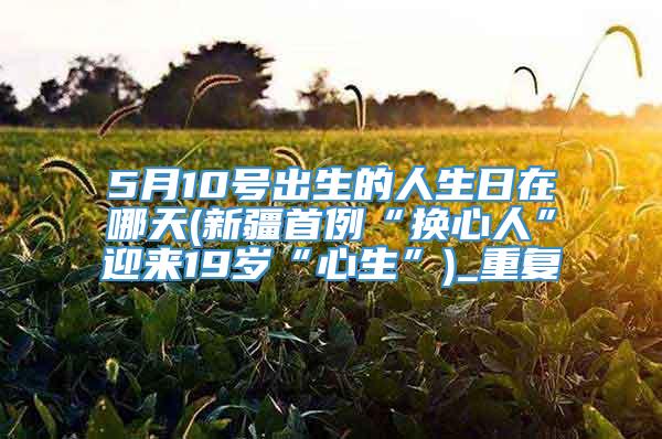 5月10号出生的人生日在哪天(新疆首例“换心人”迎来19岁“心生”)_重复