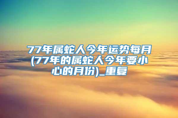 77年属蛇人今年运势每月(77年的属蛇人今年要小心的月份)_重复