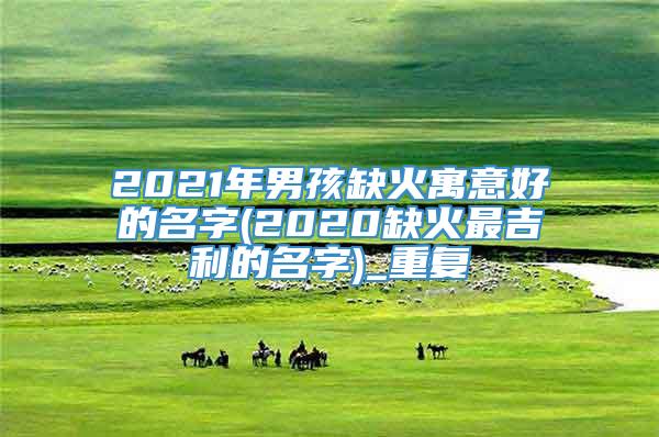 2021年男孩缺火寓意好的名字(2020缺火最吉利的名字)_重复