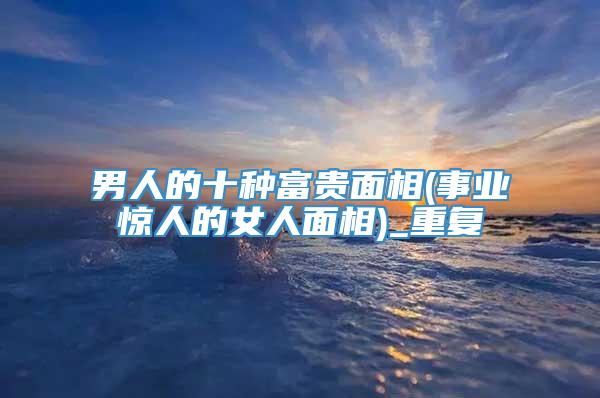 男人的十种富贵面相(事业惊人的女人面相)_重复