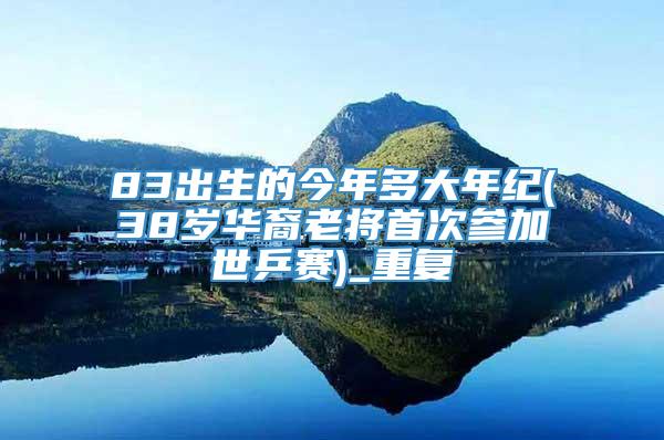 83出生的今年多大年纪(38岁华裔老将首次参加世乒赛)_重复