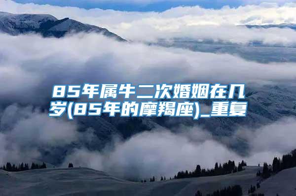 85年属牛二次婚姻在几岁(85年的摩羯座)_重复