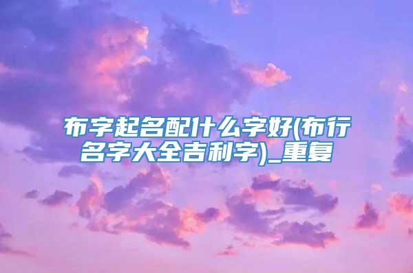 布字起名配什么字好(布行名字大全吉利字)_重复