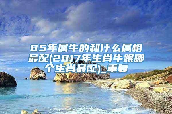 85年属牛的和什么属相最配(2017年生肖牛跟哪个生肖最配)_重复