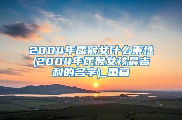 2004年属猴女什么秉性(2004年属猴女孩最吉利的名字)_重复