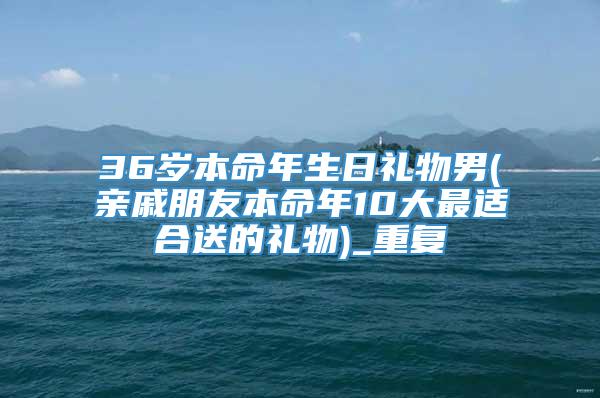 36岁本命年生日礼物男(亲戚朋友本命年10大最适合送的礼物)_重复