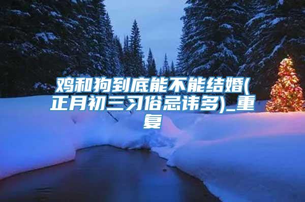 鸡和狗到底能不能结婚(正月初三习俗忌讳多)_重复