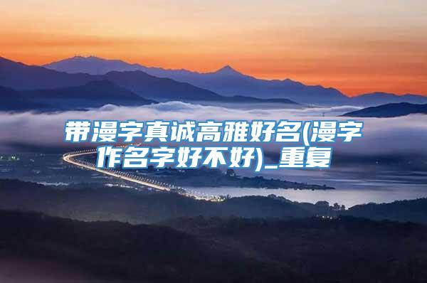 带漫字真诚高雅好名(漫字作名字好不好)_重复