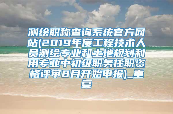 测绘职称查询系统官方网站(2019年度工程技术人员测绘专业和土地规划利用专业中初级职务任职资格评审8月开始申报)_重复