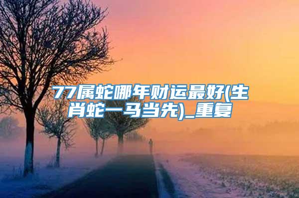 77属蛇哪年财运最好(生肖蛇一马当先)_重复