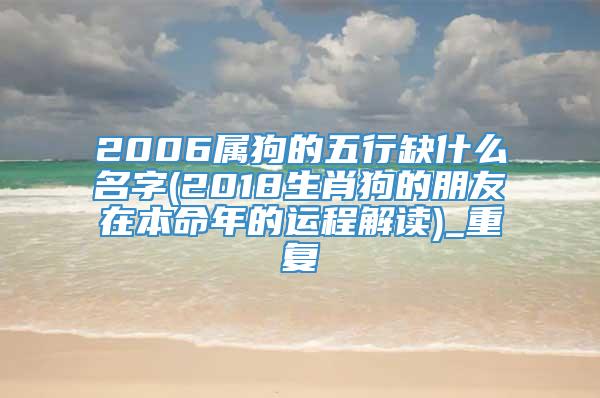 2006属狗的五行缺什么名字(2018生肖狗的朋友在本命年的运程解读)_重复