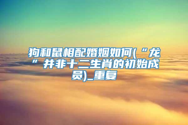 狗和鼠相配婚姻如何(“龙”并非十二生肖的初始成员)_重复