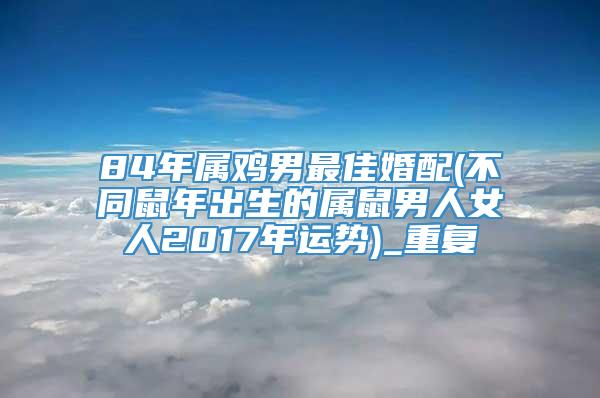 84年属鸡男最佳婚配(不同鼠年出生的属鼠男人女人2017年运势)_重复