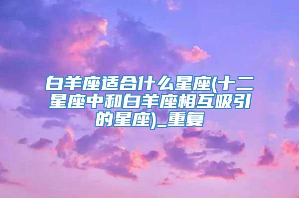白羊座适合什么星座(十二星座中和白羊座相互吸引的星座)_重复