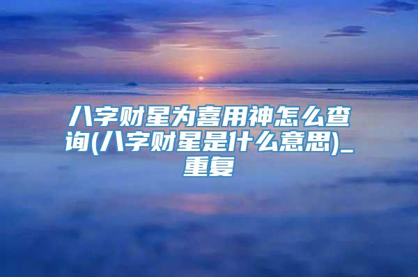 八字财星为喜用神怎么查询(八字财星是什么意思)_重复