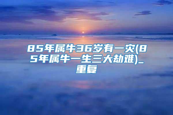 85年属牛36岁有一灾(85年属牛一生三大劫难)_重复