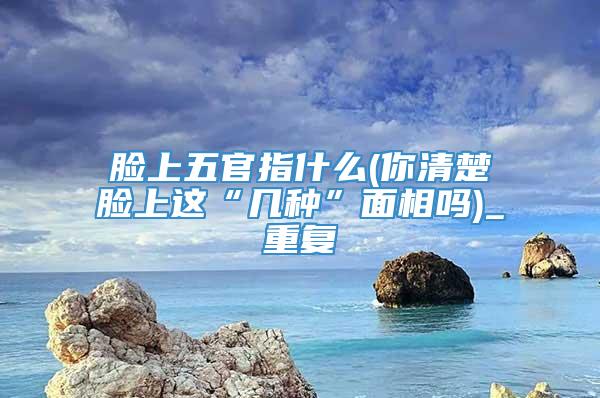 脸上五官指什么(你清楚脸上这“几种”面相吗)_重复