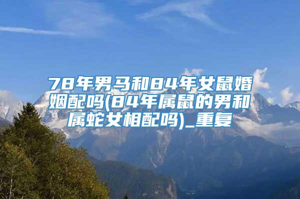 78年男马和84年女鼠婚姻配吗(84年属鼠的男和属蛇女相配吗)_重复