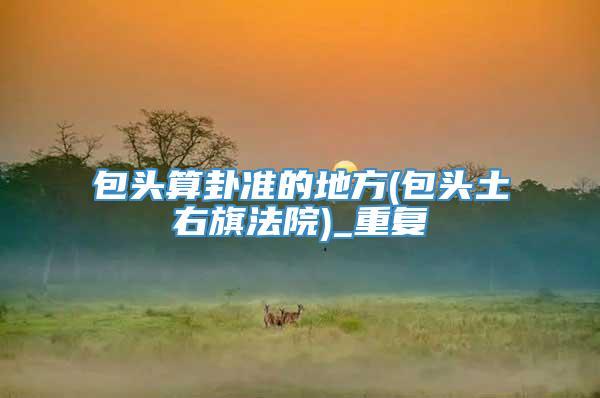包头算卦准的地方(包头土右旗法院)_重复