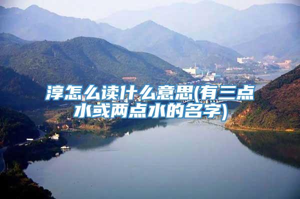 淳怎么读什么意思(有三点水或两点水的名字)